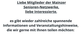 Liebe Mitglieder der Mainzer  Senioren-Netzwerke, liebe Interessierte,  es gibt wieder zahlreiche spannende Informationen und Veranstaltungshinweise, die wir gerne mit Ihnen teilen möchten: